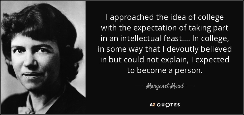 I approached the idea of college with the expectation of taking part in an intellectual feast. ... In college, in some way that I devoutly believed in but could not explain, I expected to become a person. - Margaret Mead