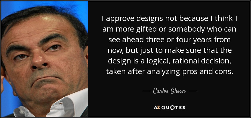 I approve designs not because I think I am more gifted or somebody who can see ahead three or four years from now, but just to make sure that the design is a logical, rational decision, taken after analyzing pros and cons. - Carlos Ghosn