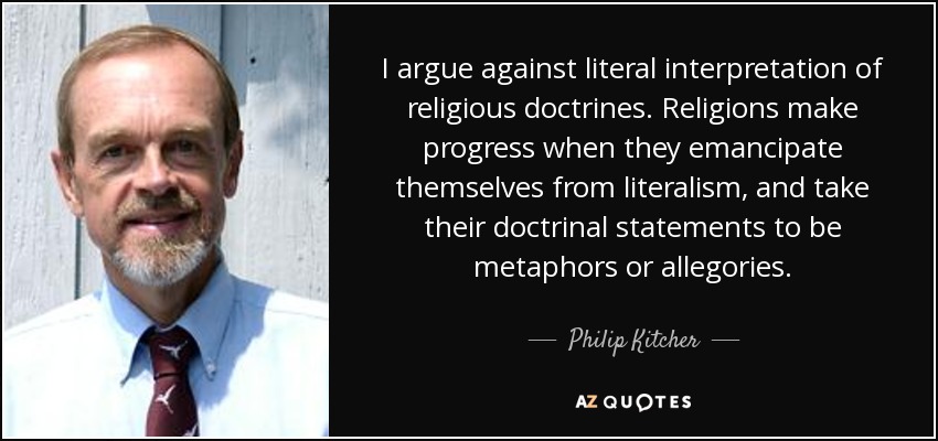 I argue against literal interpretation of religious doctrines. Religions make progress when they emancipate themselves from literalism, and take their doctrinal statements to be metaphors or allegories. - Philip Kitcher