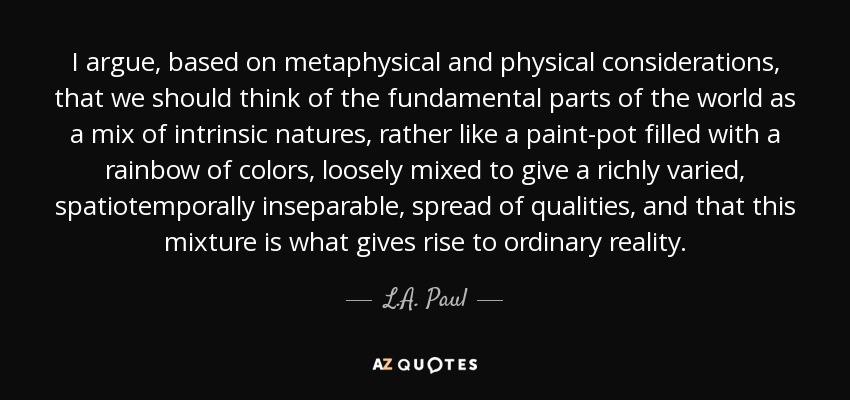 I argue, based on metaphysical and physical considerations, that we should think of the fundamental parts of the world as a mix of intrinsic natures, rather like a paint-pot filled with a rainbow of colors, loosely mixed to give a richly varied, spatiotemporally inseparable, spread of qualities, and that this mixture is what gives rise to ordinary reality. - L.A. Paul