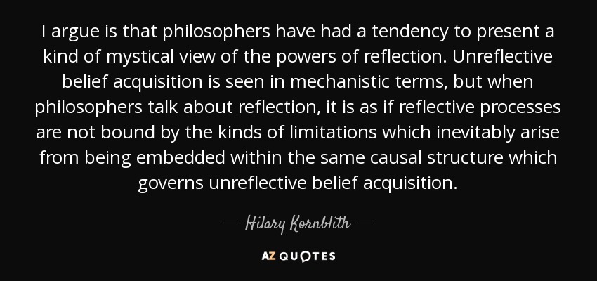 I argue is that philosophers have had a tendency to present a kind of mystical view of the powers of reflection. Unreflective belief acquisition is seen in mechanistic terms, but when philosophers talk about reflection, it is as if reflective processes are not bound by the kinds of limitations which inevitably arise from being embedded within the same causal structure which governs unreflective belief acquisition. - Hilary Kornblith