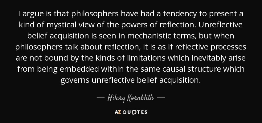 I argue is that philosophers have had a tendency to present a kind of mystical view of the powers of reflection. Unreflective belief acquisition is seen in mechanistic terms, but when philosophers talk about reflection, it is as if reflective processes are not bound by the kinds of limitations which inevitably arise from being embedded within the same causal structure which governs unreflective belief acquisition. - Hilary Kornblith