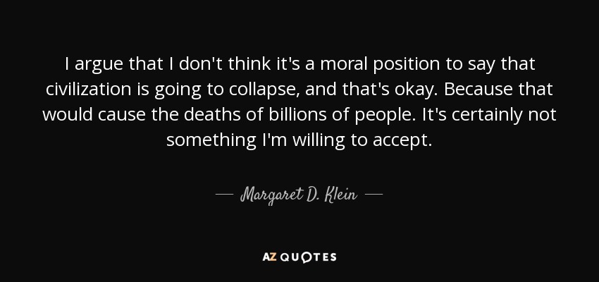 I argue that I don't think it's a moral position to say that civilization is going to collapse, and that's okay. Because that would cause the deaths of billions of people. It's certainly not something I'm willing to accept. - Margaret D. Klein