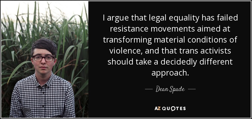I argue that legal equality has failed resistance movements aimed at transforming material conditions of violence, and that trans activists should take a decidedly different approach. - Dean Spade