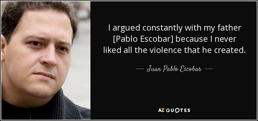 I argued constantly with my father [Pablo Escobar] because I never liked all the violence that he created. - Juan Pablo Escobar