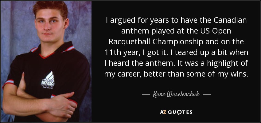 I argued for years to have the Canadian anthem played at the US Open Racquetball Championship and on the 11th year, I got it. I teared up a bit when I heard the anthem. It was a highlight of my career, better than some of my wins. - Kane Waselenchuk