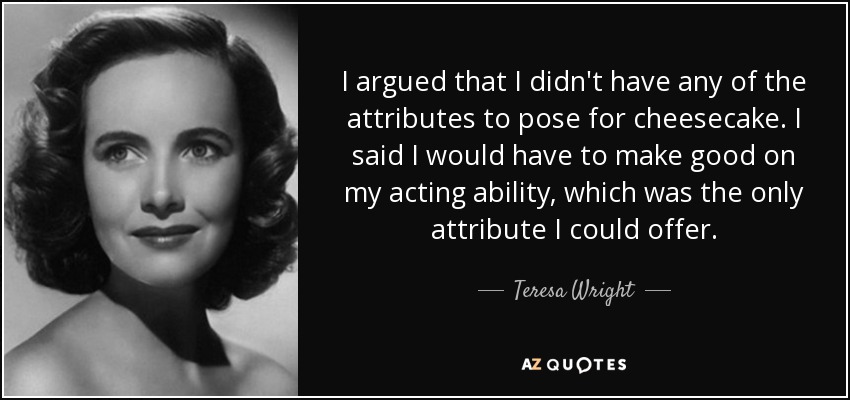 I argued that I didn't have any of the attributes to pose for cheesecake. I said I would have to make good on my acting ability, which was the only attribute I could offer. - Teresa Wright