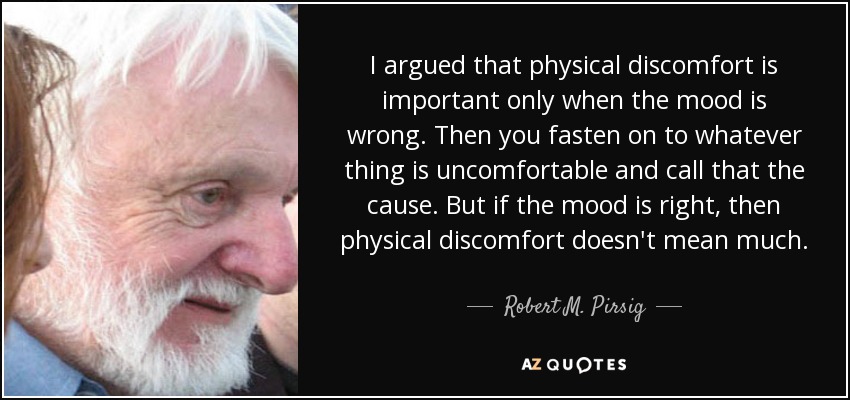 I argued that physical discomfort is important only when the mood is wrong. Then you fasten on to whatever thing is uncomfortable and call that the cause. But if the mood is right, then physical discomfort doesn't mean much. - Robert M. Pirsig