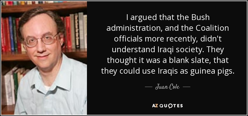 I argued that the Bush administration, and the Coalition officials more recently, didn't understand Iraqi society. They thought it was a blank slate, that they could use Iraqis as guinea pigs. - Juan Cole