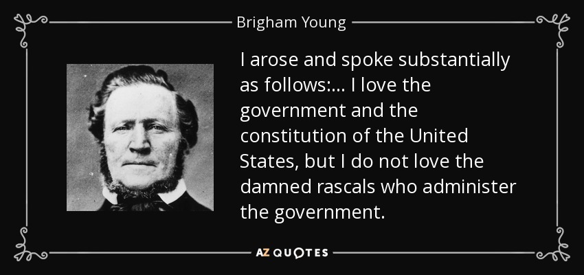 I arose and spoke substantially as follows: ... I love the government and the constitution of the United States, but I do not love the damned rascals who administer the government. - Brigham Young