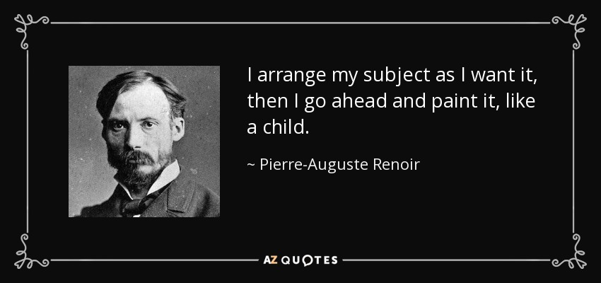 I arrange my subject as I want it, then I go ahead and paint it, like a child. - Pierre-Auguste Renoir