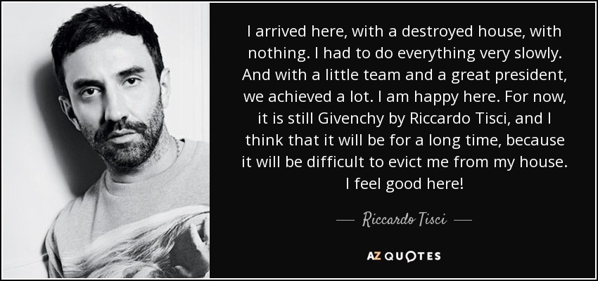 I arrived here, with a destroyed house, with nothing. I had to do everything very slowly. And with a little team and a great president, we achieved a lot. I am happy here. For now, it is still Givenchy by Riccardo Tisci, and I think that it will be for a long time, because it will be difficult to evict me from my house. I feel good here! - Riccardo Tisci