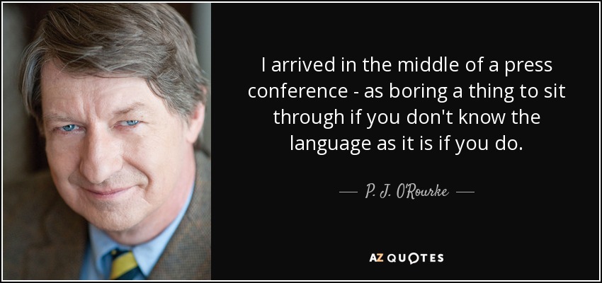 I arrived in the middle of a press conference - as boring a thing to sit through if you don't know the language as it is if you do. - P. J. O'Rourke