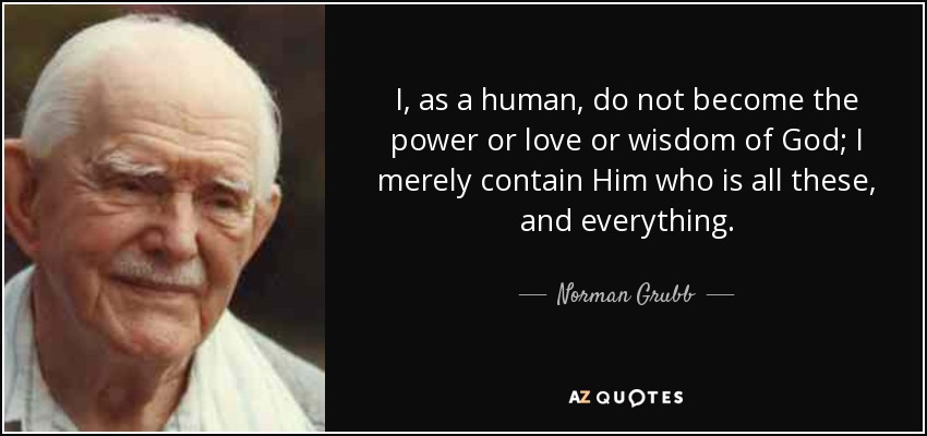 I, as a human, do not become the power or love or wisdom of God; I merely contain Him who is all these, and everything. - Norman Grubb
