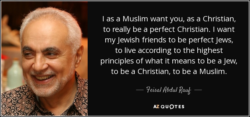 I as a Muslim want you, as a Christian, to really be a perfect Christian. I want my Jewish friends to be perfect Jews, to live according to the highest principles of what it means to be a Jew, to be a Christian, to be a Muslim. - Feisal Abdul Rauf