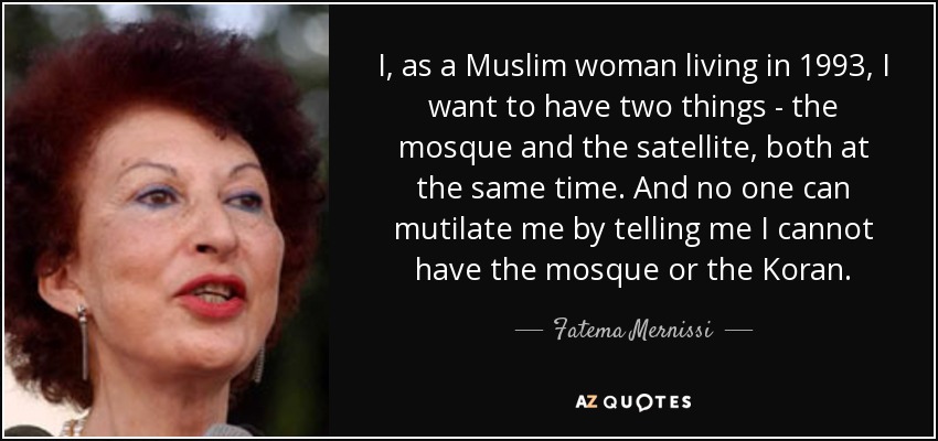 I, as a Muslim woman living in 1993, I want to have two things - the mosque and the satellite, both at the same time. And no one can mutilate me by telling me I cannot have the mosque or the Koran. - Fatema Mernissi