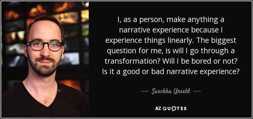I, as a person, make anything a narrative experience because I experience things linearly. The biggest question for me, is will I go through a transformation? Will I be bored or not? Is it a good or bad narrative experience? - Saschka Unseld