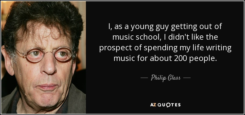 I, as a young guy getting out of music school, I didn't like the prospect of spending my life writing music for about 200 people. - Philip Glass