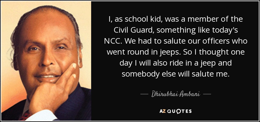 I, as school kid, was a member of the Civil Guard, something like today's NCC. We had to salute our officers who went round in jeeps. So I thought one day I will also ride in a jeep and somebody else will salute me. - Dhirubhai Ambani
