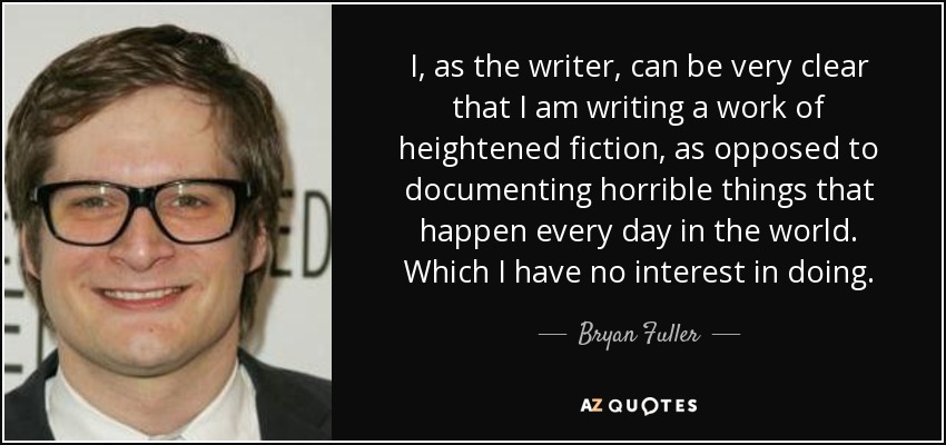 I, as the writer, can be very clear that I am writing a work of heightened fiction, as opposed to documenting horrible things that happen every day in the world. Which I have no interest in doing. - Bryan Fuller