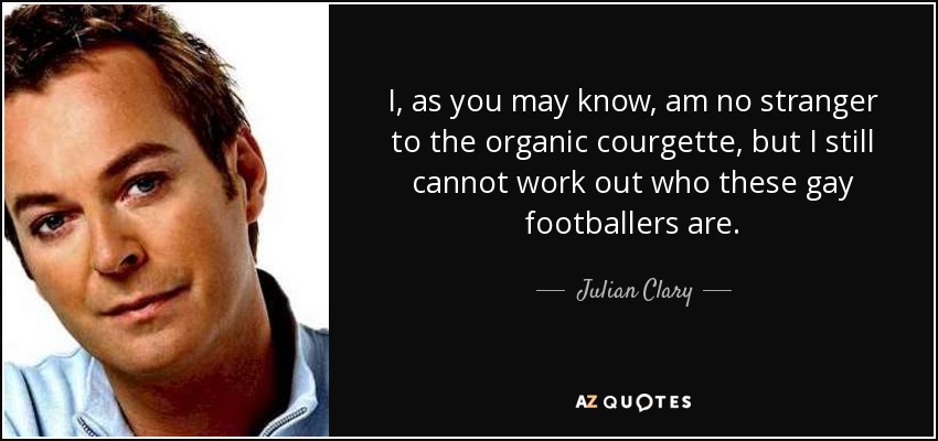 I, as you may know, am no stranger to the organic courgette, but I still cannot work out who these gay footballers are. - Julian Clary