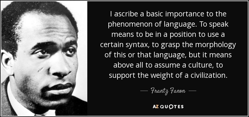 I ascribe a basic importance to the phenomenon of language. To speak means to be in a position to use a certain syntax, to grasp the morphology of this or that language, but it means above all to assume a culture, to support the weight of a civilization. - Frantz Fanon