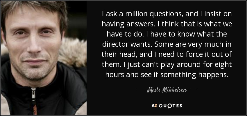 I ask a million questions, and I insist on having answers. I think that is what we have to do. I have to know what the director wants. Some are very much in their head, and I need to force it out of them. I just can't play around for eight hours and see if something happens. - Mads Mikkelsen