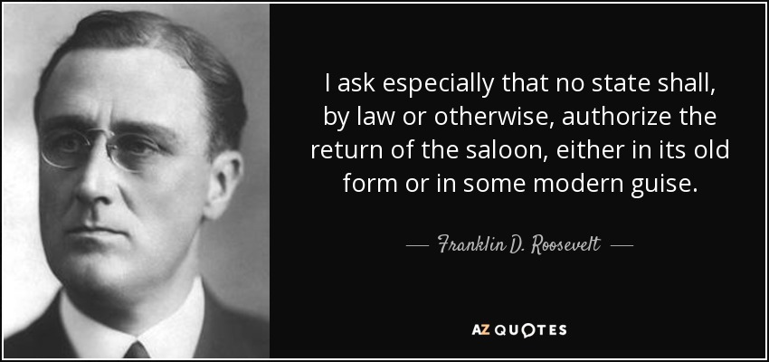 I ask especially that no state shall, by law or otherwise, authorize the return of the saloon, either in its old form or in some modern guise. - Franklin D. Roosevelt