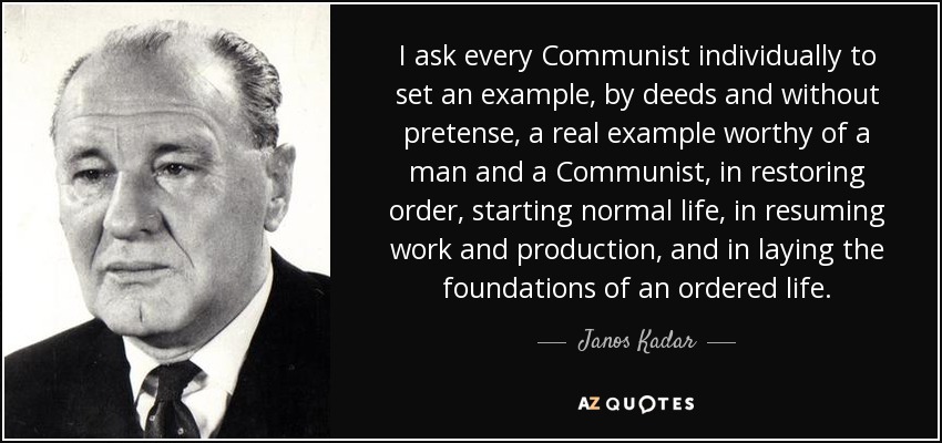 I ask every Communist individually to set an example, by deeds and without pretense, a real example worthy of a man and a Communist, in restoring order, starting normal life, in resuming work and production, and in laying the foundations of an ordered life. - Janos Kadar