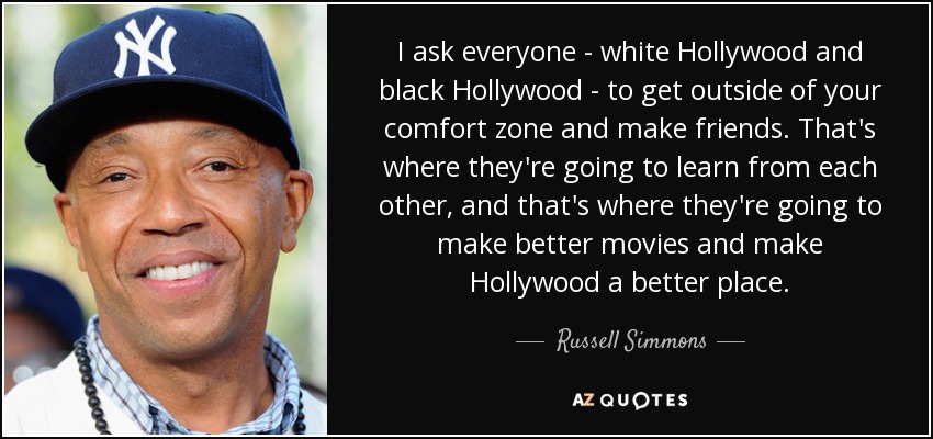 I ask everyone - white Hollywood and black Hollywood - to get outside of your comfort zone and make friends. That's where they're going to learn from each other, and that's where they're going to make better movies and make Hollywood a better place. - Russell Simmons