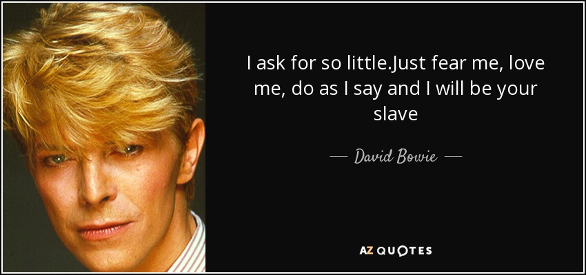 I ask for so little.Just fear me, love me, do as I say and I will be your slave - David Bowie