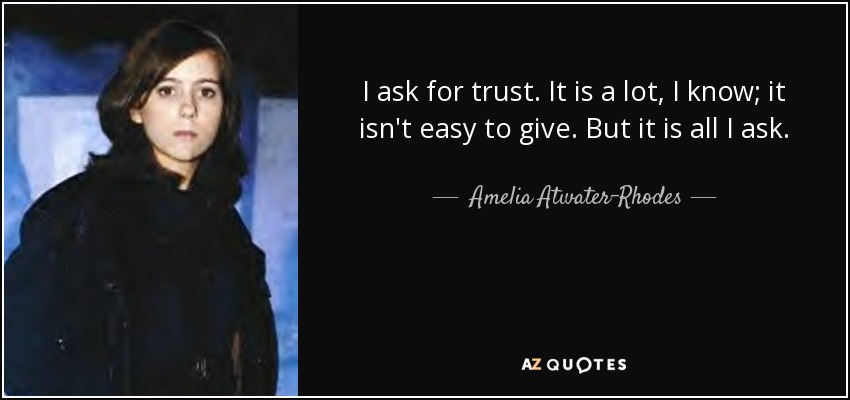 I ask for trust. It is a lot, I know; it isn't easy to give. But it is all I ask. - Amelia Atwater-Rhodes