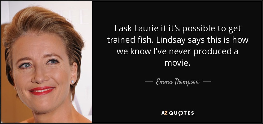 I ask Laurie it it's possible to get trained fish. Lindsay says this is how we know I've never produced a movie. - Emma Thompson