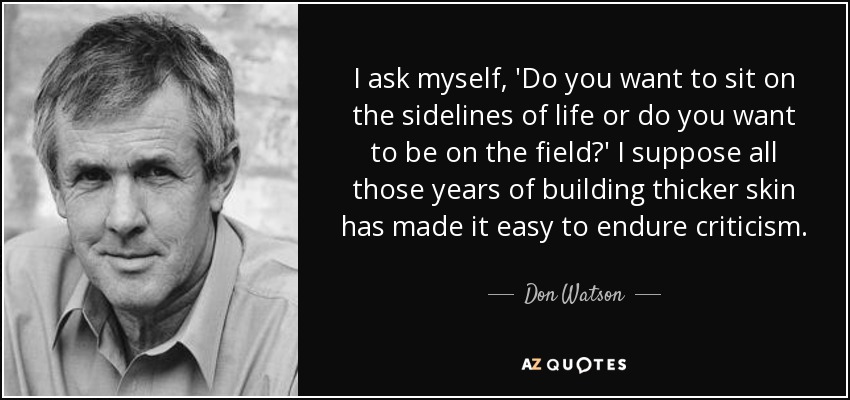 I ask myself, 'Do you want to sit on the sidelines of life or do you want to be on the field?' I suppose all those years of building thicker skin has made it easy to endure criticism. - Don Watson