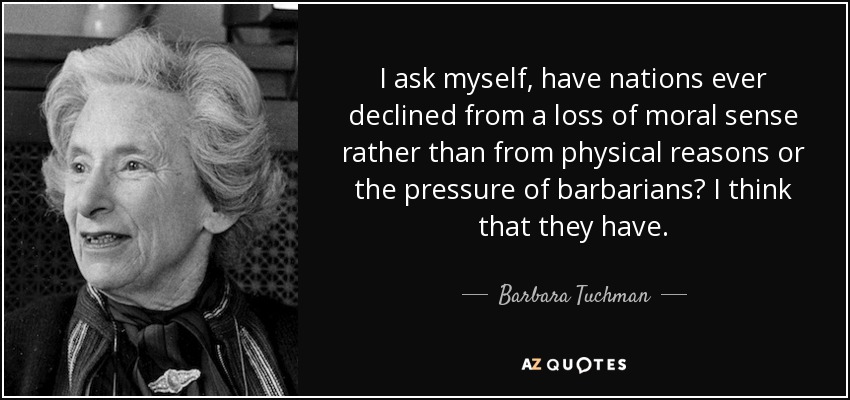 I ask myself, have nations ever declined from a loss of moral sense rather than from physical reasons or the pressure of barbarians? I think that they have. - Barbara Tuchman