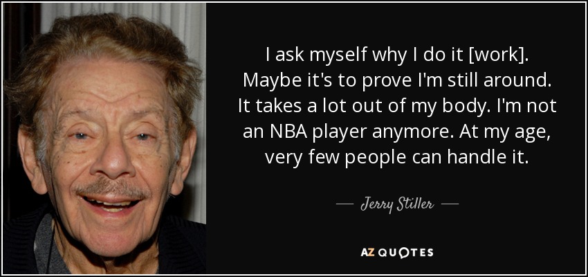 I ask myself why I do it [work]. Maybe it's to prove I'm still around. It takes a lot out of my body. I'm not an NBA player anymore. At my age, very few people can handle it. - Jerry Stiller