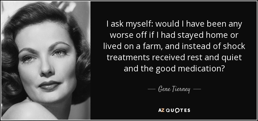 I ask myself: would I have been any worse off if I had stayed home or lived on a farm, and instead of shock treatments received rest and quiet and the good medication? - Gene Tierney