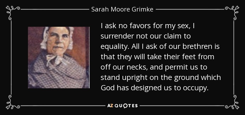 I ask no favors for my sex, I surrender not our claim to equality. All I ask of our brethren is that they will take their feet from off our necks, and permit us to stand upright on the ground which God has designed us to occupy. - Sarah Moore Grimke