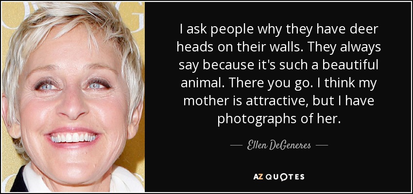 I ask people why they have deer heads on their walls. They always say because it's such a beautiful animal. There you go. I think my mother is attractive, but I have photographs of her. - Ellen DeGeneres