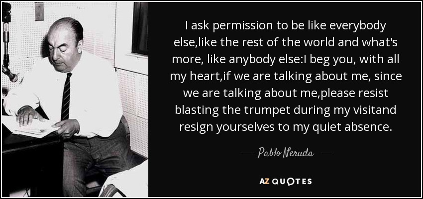 I ask permission to be like everybody else,like the rest of the world and what's more, like anybody else:I beg you, with all my heart,if we are talking about me, since we are talking about me,please resist blasting the trumpet during my visitand resign yourselves to my quiet absence. - Pablo Neruda