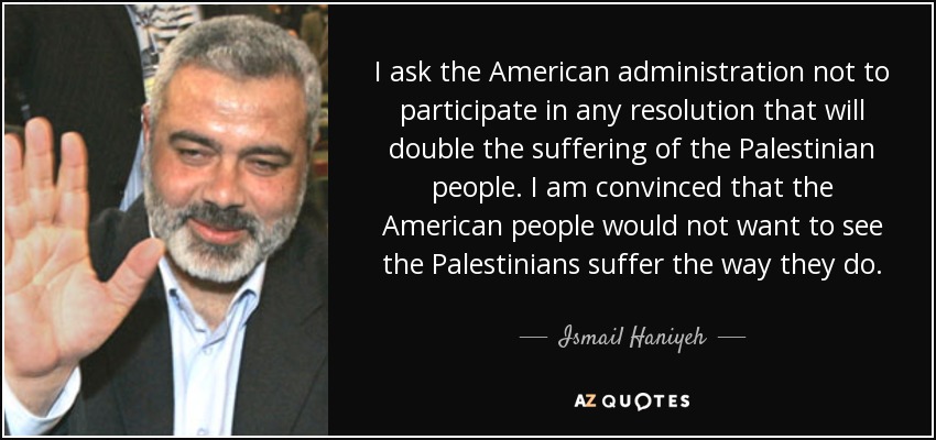 I ask the American administration not to participate in any resolution that will double the suffering of the Palestinian people. I am convinced that the American people would not want to see the Palestinians suffer the way they do. - Ismail Haniyeh