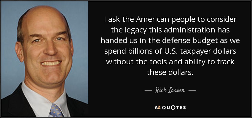 I ask the American people to consider the legacy this administration has handed us in the defense budget as we spend billions of U.S. taxpayer dollars without the tools and ability to track these dollars. - Rick Larsen