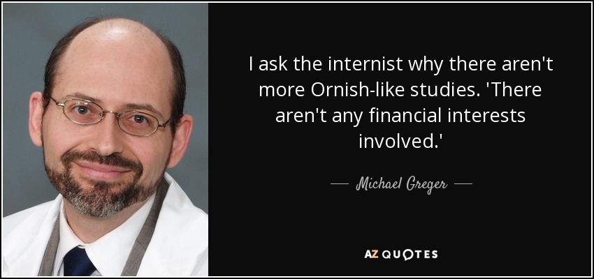 I ask the internist why there aren't more Ornish-like studies. 'There aren't any financial interests involved.' - Michael Greger
