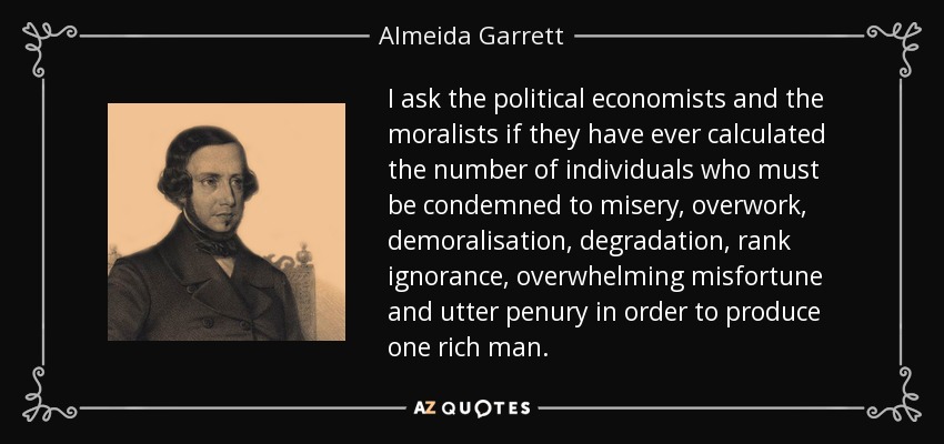 I ask the political economists and the moralists if they have ever calculated the number of individuals who must be condemned to misery, overwork, demoralisation, degradation, rank ignorance, overwhelming misfortune and utter penury in order to produce one rich man. - Almeida Garrett