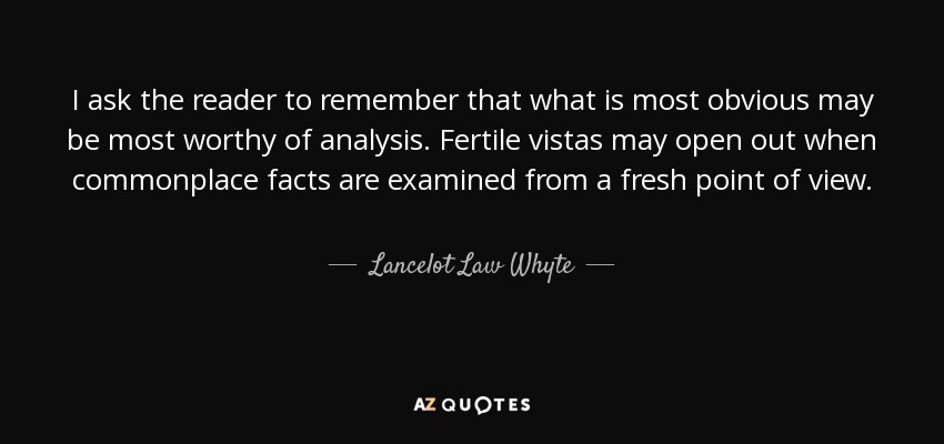 I ask the reader to remember that what is most obvious may be most worthy of analysis. Fertile vistas may open out when commonplace facts are examined from a fresh point of view. - Lancelot Law Whyte