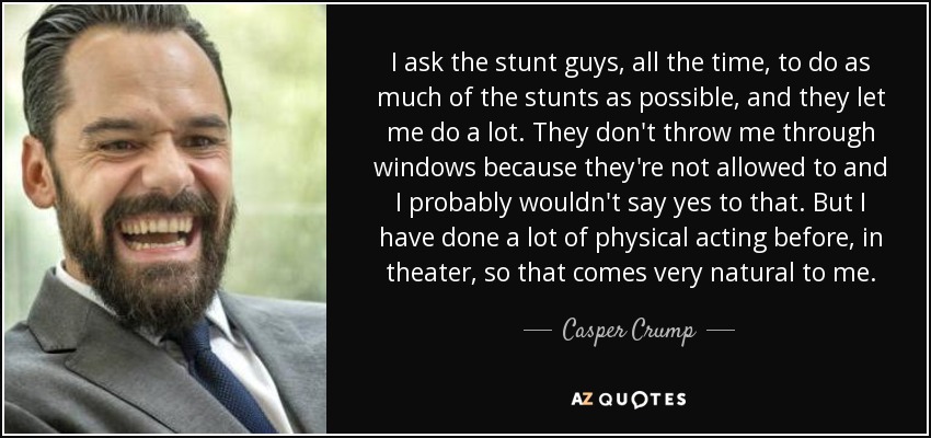 I ask the stunt guys, all the time, to do as much of the stunts as possible, and they let me do a lot. They don't throw me through windows because they're not allowed to and I probably wouldn't say yes to that. But I have done a lot of physical acting before, in theater, so that comes very natural to me. - Casper Crump