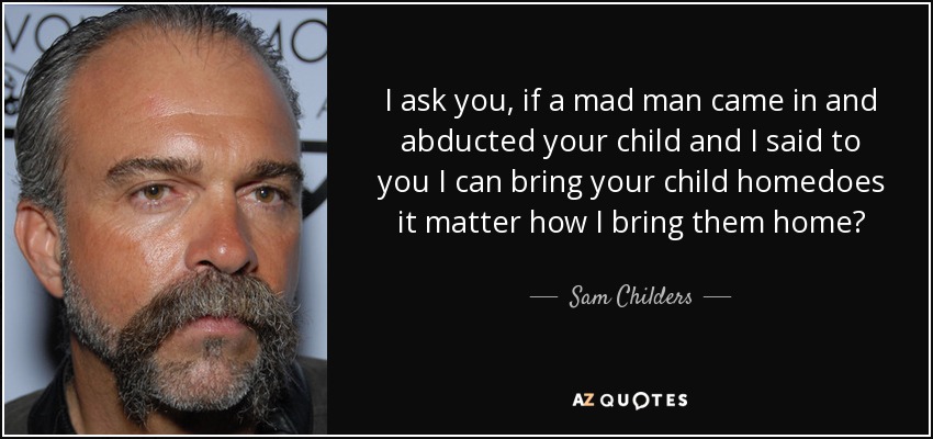 I ask you, if a mad man came in and abducted your child and I said to you I can bring your child homedoes it matter how I bring them home? - Sam Childers