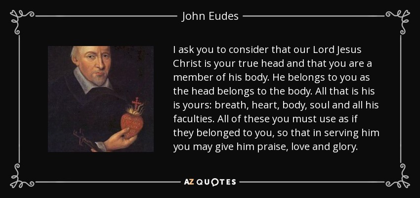 I ask you to consider that our Lord Jesus Christ is your true head and that you are a member of his body. He belongs to you as the head belongs to the body. All that is his is yours: breath, heart, body, soul and all his faculties. All of these you must use as if they belonged to you, so that in serving him you may give him praise, love and glory. - John Eudes