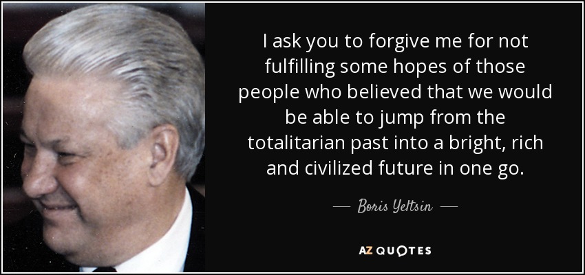 I ask you to forgive me for not fulfilling some hopes of those people who believed that we would be able to jump from the totalitarian past into a bright, rich and civilized future in one go. - Boris Yeltsin