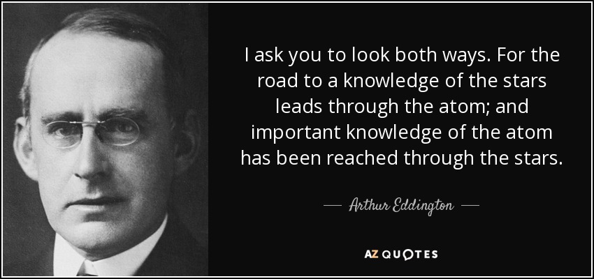 I ask you to look both ways. For the road to a knowledge of the stars leads through the atom; and important knowledge of the atom has been reached through the stars. - Arthur Eddington